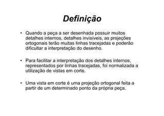 Definição
• Q
  Quando a peça a ser d
         d                desenhada possuir muitos
                                h d        i     it
  detalhes internos, detalhes invisíveis, as projeções
  ortogonais terão muitas linhas tracejadas e p
       g                               j        poderão
  dificultar a interpretação do desenho.

• Para facilitar a interpretação dos detalhes internos,
  representados por linhas tracejadas, foi normalizada a
  utilização de vistas em corte
                            corte.

• Uma vista em corte é uma projeção ortogonal feita a
  partir de um determinado ponto da própria peça.
 