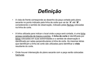Definição
•   A vista de f t corresponde ao desenho d peça cortada pelo plano
       i t d frente           d      d     h da           t d     l l
    secante no ponto indicado pela linha de corte que vai de “A” até “B”,
    considerando o sentido de observação, indicado pelas flechas colocadas
    na linha de corte
                corte.

•   A linha utilizada para indicar o local onde a peça será cortada, é uma linha
    grossa constituída de traços e pontos. A linha de corte é identificada por
    letras colocadas em suas extremidades e o sentido de observação é
    identificado por setas perpendiculares à linha de corte. As mesmas letras
    que id ifi
         identificam a li h d corte são utilizadas para id ifi
                       linha de        ã     ili d       identificar a vista
                                                                        i
    resultante do corte.

•   Onde houver intersecção do plano secante com a peça serão colocadas
    hachuras.
 