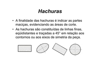 Hachuras
• A finalidade das hachuras é indicar as partes
  maciças, evidenciando as áreas de corte.
• As hachuras são constituídas de linhas finas,
  eqüidistantes e traçadas a 45° em relação aos
  contornos ou aos eixos de simetria da peça.
 
