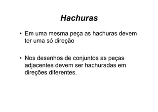 Hachuras
• Em uma mesma peça as hachuras devem
                 ç
  ter uma só direção

• N d
  Nos desenhos d conjuntos as peças
             h de      j t
  adjacentes devem ser hachuradas em
  direções diferentes.
 