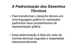 A Padronização dos Desenhos
           Técnicos
• Para transformar o desenho técnico em
  uma linguagem g
         g g     gráfica foi necessário
  padronizar seus procedimentos de
  representação gráfica
                gráfica.

• Essa padronização é feita por meio de
  normas técnicas seguidas e respeitadas
  internacionalmente.
 