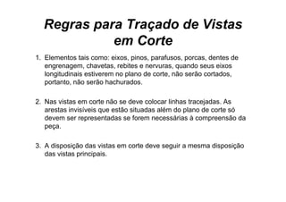 Regras para Traçado de Vistas
            em Corte
1. Elementos tais como: eixos, pinos, parafusos, porcas, d
1 El             i         i     i         f             dentes dde
   engrenagem, chavetas, rebites e nervuras, quando seus eixos
   longitudinais estiverem no plano de corte, não serão cortados,
   portanto, não serão hachurados.

2.
2 Nas vistas em corte não se deve colocar linhas tracejadas As
                                                   tracejadas.
   arestas invisíveis que estão situadas além do plano de corte só
   devem ser representadas se forem necessárias à compreensão da
   peça.

3.
3 A disposição das vistas em corte deve seguir a mesma disposição
   das vistas principais.
 
