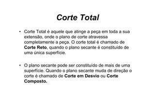 Corte Total
• Corte Total é aquele que atinge a peça em toda a sua
  extensão, onde o plano de corte atravessa
  completamente a peça O corte total é chamado de
                   peça.
  Corte Reto, quando o plano secante é constituído de
  uma única superfície.
                p

• O plano seca e pode se co s u do de mais de u a
    p a o secante       ser constituído   as     uma
  superfície. Quando o plano secante muda de direção o
  corte é chamado de Corte em Desvio ou Corte
  Composto.
 