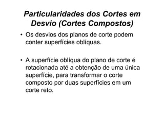 Particularidades dos Cortes em
  Desvio (Cortes Compostos)
• Os desvios dos planos de corte podem
  conter superfícies oblíquas.
           p             q

• A superfície oblíqua do plano d corte é
          fí i blí     d l      de     t
  rotacionada até a obtenção de uma única
  superfície, para transformar o corte
  composto por duas superfícies em um
  corte reto.
 