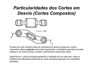 Particularidades dos Cortes em
     Desvio (Cortes Compostos)




O plano de corte também p
  p                        pode ser composto p p
                                        p     por planos sucessivos, onde é
                                                                    ,
necessário utilizar rupturas para poder representar a verdadeira grandeza da parte
oblíqua e, ao mesmo tempo, manter o alinhamento vertical das vistas.

Desta forma, o corte composto apresenta o resultado de um corte reto, onde os
detalhes das diferentes superfícies do corte composto aparecem em verdadeira
grandeza.
 