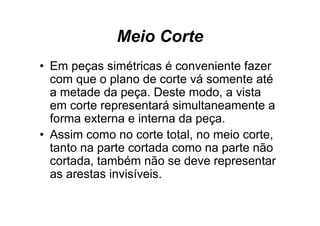 Meio Corte
• E peças simétricas é conveniente f
  Em          i ét i            i t fazer
  com que o plano de corte vá somente até
  a metade da peça. Deste modo, a vista
  em corte representará simultaneamente a
  forma externa e interna da peça.
• Assim co o no co te tota , no meio co te,
    ss como o corte total, o e o corte,
  tanto na parte cortada como na parte não
  cortada, também não se deve representar
  as arestas invisíveis.
 