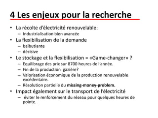 4 Les enjeux pour la recherche
• La récolte d’électricité renouvelable:
– Industrialisation bien avancée
• La flexibilisation de la demande
– balbutiante
– décisive
• Le stockage et la flexibilisation = «Game-changer» ?
– Equilibrage des prix sur 8700 heures de l’année.
– Fin de la production gazière?
– Valorisation économique de la production renouvelable
excédentaire.
– Résolution partielle du missing-money-problem.
• Impact également sur le transport de l’électricité
– éviter le renforcement du réseau pour quelques heures de
pointe.
 