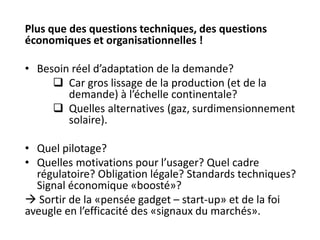 Plus que des questions techniques, des questions
économiques et organisationnelles !
• Besoin réel d’adaptation de la demande?
 Car gros lissage de la production (et de la
demande) à l’échelle continentale?
 Quelles alternatives (gaz, surdimensionnement
solaire).
• Quel pilotage?
• Quelles motivations pour l’usager? Quel cadre
régulatoire? Obligation légale? Standards techniques?
Signal économique «boosté»?
 Sortir de la «pensée gadget – start-up» et de la foi
aveugle en l’efficacité des «signaux du marchés».
 