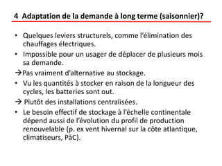 • Quelques leviers structurels, comme l’élimination des
chauffages électriques.
• Impossible pour un usager de déplacer de plusieurs mois
sa demande.
Pas vraiment d’alternative au stockage.
• Vu les quantités à stocker en raison de la longueur des
cycles, les batteries sont out.
 Plutôt des installations centralisées.
• Le besoin effectif de stockage à l’échelle continentale
dépend aussi de l’évolution du profil de production
renouvelable (p. ex vent hivernal sur la côte atlantique,
climatiseurs, PàC).
4 Adaptation de la demande à long terme (saisonnier)?
 