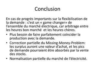 Conclusion
En cas de progrès importants sur la flexibilisation de
la demande : c’est un « game changer» de
l’ensemble du marché électrique, car arbitrage entre
les heures bon marché et les heures chères.
• Plus besoin de faire parfaitement coïncider la
production avec la demande.
• Correction partielle du Missing-Money-Problem:
les surplus auront une valeur d’achat, et les pics
de demande pourraient être absorbés par la vente
des stocks.
• Normalisation partielle du marché de l’électricité.
 