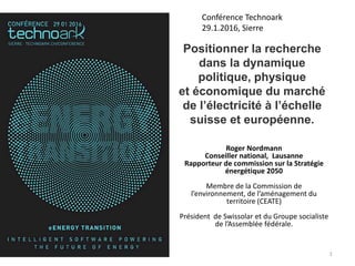 Roger Nordmann
Conseiller national, Lausanne
Rapporteur de commission sur la Stratégie
énergétique 2050
Membre de la Commission de
l’environnement, de l’aménagement du
territoire (CEATE)
Président de Swissolar et du Groupe socialiste
de l’Assemblée fédérale.
1
Conférence Technoark
29.1.2016, Sierre
Positionner la recherche
dans la dynamique
politique, physique
et économique du marché
de l’électricité à l’échelle
suisse et européenne.
 