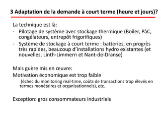 3 Adaptation de la demande à court terme (heure et jours)?
La technique est là:
- Pilotage de système avec stockage thermique (Boiler, PàC,
congélateurs, entrepôt frigorifiques)
- Système de stockage à court terme : batteries, en progrès
très rapides, beaucoup d’installations hydro existantes (et
nouvelles, Linth-Limmern et Nant-de-Dranse)
Mais guère mis en œuvre:
Motivation économique est trop faible
(échec du monitoring real-time, coûts de transactions trop élevés en
termes monétaires et organisationnels), etc.
Exception: gros consommateurs industriels
 