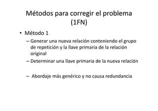 Métodos para corregir el problema
               (1FN)
• Método 1
  – Generar una nueva relación conteniendo el grupo
    de repetición y la llave primaria de la relación
    original
  – Determinar una llave primaria de la nueva relación

  – Abordaje más genérico y no causa redundancia
 