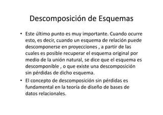 Descomposición de Esquemas
• Este último punto es muy importante. Cuando ocurre
  esto, es decir, cuando un esquema de relación puede
  descomponerse en proyecciones , a partir de las
  cuales es posible recuperar el esquema original por
  medio de la unión natural, se dice que el esquema es
  descomponible , o que existe una descomposición
  sin pérdidas de dicho esquema.
• El concepto de descomposición sin pérdidas es
  fundamental en la teoría de diseño de bases de
  datos relacionales.
 