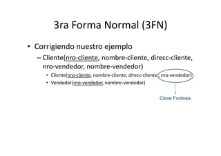 3ra Forma Normal (3FN)
• Corrigiendo nuestro ejemplo
  – Cliente(nro-cliente, nombre-cliente, direcc-cliente,
    nro-vendedor, nombre-vendedor)
     • Cliente(nro-cliente, nombre-cliente, direcc-cliente , nro-vendedor)
     • Vendedor(nro-vendedor, nombre-vendedor)

                                                          Clave Foránea
 