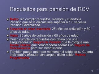 Requisitos para pensión de RCV Retiro : sin cumplir requisitos,  siempre y cuando la Pensión que se le calcule sea superior a 1.3 veces la Pensión Garantizada. Cesantía en edad avanzada : 25 años de cotización y 60 años de edad. Vejez : 25 años de cotización y 65 años de edad. Quien cumpla los requisitos contratará con una aseguradora un  Seguro de Pensión  que le otorgue una  Renta Vitalicia  que comprenderá además un  Seguro de Sobrevivencia  para sus beneficiarios. También puede optar por mantener el saldo de su Cuenta Individual y efectuar con cargo a dicho saldo,  Retiros Programados .  