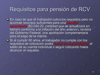 Requisitos para pensión de RCV En caso de que el trabajador cubra los requisitos pero no acumule recursos suficientes para una  pensión garantizada  ($3,034.20, cantidad que se actualizará en febrero conforme a la inflación del año anterior), recibirá del Gobierno Federal, una aportación complementaria para el pago de la misma. Si al cumplir 60 años, el trabajador no cumple con los requisitos de cotización podrá  retirar en una exhibición  el saldo de su cuenta individual o seguir cotizando hasta alcanzar el requisito. 