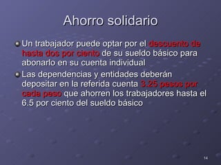 Ahorro solidario Un trabajador puede optar por el  descuento de hasta dos por ciento  de su sueldo básico para abonarlo en su cuenta individual Las dependencias y entidades deberán depositar en la referida cuenta  3.25 pesos por cada peso  que ahorren los trabajadores hasta el 6.5 por ciento del sueldo básico  