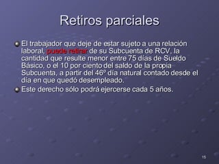 Retiros parciales El trabajador que  deje de estar sujeto a una relación laboral ,  puede  retirar  de su Subcuenta de RCV, la cantidad que resulte menor entre 75 días de Sueldo Básico, o el 10 por ciento del saldo de la propia Subcuenta, a partir del 46º día natural contado desde el día en que quedó desempleado.  Este derecho sólo podrá ejercerse cada 5 años.  