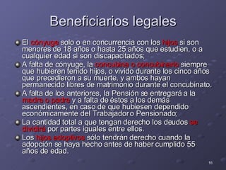 Beneficiarios legales El  cónyuge  solo o en concurrencia con los  hijos  si son menores de 18 años o hasta 25 años que estudien, o a cualquier edad si son discapacitados;  A falta de cónyuge, la  concubina o concubinario  siempre que hubieren tenido hijos, o vivido durante los cinco años que precedieron a su muerte, y ambos hayan permanecido libres de matrimonio durante el concubinato. A falta de los anteriores, la Pensión se entregará a la  madre o padre  y a falta de éstos a los demás ascendientes, en caso de que hubiesen dependido económicamente del Trabajador o Pensionado;  La cantidad total a que tengan derecho los deudos  se dividirá  por partes iguales entre ellos.  Los  hijos adoptivos  sólo tendrán derecho cuando la adopción se haya hecho antes de haber cumplido 55 años de edad. 