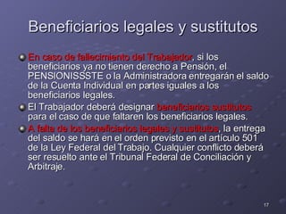 Beneficiarios legales y sustitutos En caso de fallecimiento del Trabajador , si los beneficiarios ya no tienen derecho a Pensión, el PENSIONISSSTE o la Administradora entregarán el saldo de la Cuenta Individual en partes iguales a los beneficiarios legales.  El Trabajador deberá designar  beneficiarios sustitutos   para el caso de que faltaren los beneficiarios legales. A falta de los beneficiarios legales y sustitutos , la entrega del saldo se hará en el orden previsto en el artículo 501 de la Ley Federal del Trabajo. Cualquier conflicto deberá ser resuelto ante el Tribunal Federal de Conciliación y Arbitraje.  