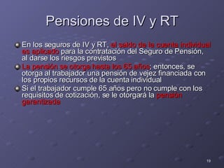 Pensiones de IV y RT En los seguros de IV y RT,  el saldo de la cuenta individual es aplicado  para la contratación del Seguro de Pensión, al darse los riesgos previstos La pensión se otorga hasta los 65 años ; entonces, se otorga al trabajador una pensión de vejez financiada con los propios recursos de la cuenta individual Si el trabajador cumple 65 años pero no cumple con los requisitos de cotización, se le otorgará la  pensión garantizada 