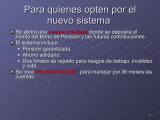 Para quienes opten por el nuevo sistema  Se abrirá una  cuenta individual  donde se deposita el monto del Bono de Pensión y las futuras contribuciones. El sistema incluye: Pensión garantizada. Ahorro solidario. Dos fondos de reparto para riesgos de trabajo, invalidez y vida. Se crea  PENSIONISSSTE , para manejar por 36 meses las cuentas. 