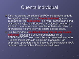 Cuenta individual Para los efectos del seguro de RCV, es derecho de todo Trabajador contar con una  Cuenta Individual  que se integrará por las  Subcuentas : de retiro, cesantía en edad avanzada y vejez, del Fondo de la Vivienda, de ahorro solidario, de aportaciones complementarias de retiro, de aportaciones voluntarias y de ahorro a largo plazo. Los Trabajadores  no deberán tener más de una Cuenta Individual , cuando se encuentren abiertas en el PENSIONISSSTE o en una misma Administradora varias Cuentas Individuales de un mismo Trabajador, las empresas operadoras de la Base de Datos Nacional SAR deberán unificar dichas Cuentas Individuales.  