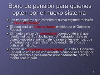 Bono de pensión para quienes opten por el nuevo sistema  Los trabajadores que cambien al nuevo régimen recibirán un  Bono de Pensión . El bono será un  título de deuda  emitido por el Gobierno Federal. El monto y plazo de  vencimiento  corresponderá al que resulte del perfil de Jubilación del Trabajador. Esto es, cuando suceda el primero de los siguientes eventos, que el Trabajador cumpla 55 años de edad o 30 años de cotizar al Instituto. Podrán ser  amortizados previamente , cuando el Gobierno Federal, lo considere conveniente o cuando el Trabajador tenga derecho a pensionarse anticipadamente, pero su monto será inferior. 