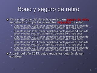 Bono y seguro de retiro Para el ejercicio del derecho previsto en  seguro de retiro , se deberán cumplir los siguientes  requisitos  de edad: Durante el año 2008 tener cumplidos por lo menos 55 años de edad, o haber cotizado al Instituto durante 30 o más años; Durante el año 2009 tener cumplidos por lo menos 54 años de edad, o haber cotizado al Instituto durante 29 o más años; Durante el año 2010 tener cumplidos por lo menos 53 años de edad, o haber cotizado al Instituto durante 28 o más años; Durante el año 2011 tener cumplidos por lo menos 52 años de edad, o haber cotizado al Instituto durante 27 o más años, y Durante el año 2012 tener cumplidos por lo menos 51 años de edad, o haber cotizado al Instituto durante 26 o más años. A partir del año 2013, estos requisitos dejarán de ser exigibles. 