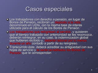 Casos especiales Los trabajadores con derecho a pensión, en lugar de Bonos de Pensión, recibirán un  depósito a la vista  denominado en UDIs, con la misma tasa de interés utilizada para el cálculo de los Bonos de Pensión. Los trabajadores que reingresen al servicio , y quisieren que el tiempo trabajado con anterioridad se les reconozca, deberán reintegrar, en su caso, la indemnización global que hubieren recibido y,  deberán laborar por lo menos durante un año  contado a partir de su reingreso. Transcurrido éste, deberá acreditar su antigüedad con sus hojas de servicio y  le serán acreditados los Bonos de Pensión  que le correspondan 