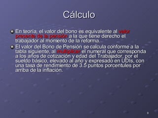 Cálculo En teoría, el valor del bono es equivalente al  valor presente de la pensión  a la que tiene derecho el trabajador al momento de la reforma. El valor del Bono de Pensión se calcula conforme a la tabla siguiente, al  multiplicar  el numeral que corresponda a los años de cotización y edad del Trabajador, por el sueldo básico, elevado al año y expresado en UDIs, con una tasa de rendimiento de 3.5 puntos porcentules por arriba de la inflación. 