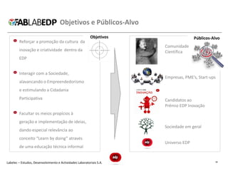 Objetivos e Públicos-Alvo
                                                          Objetivos                  Públicos-Alvo
        Reforçar a promoção da cultura da
                                                                      Comunidade
        inovação e criatividade dentro da                             Científica
        EDP


        Interagir com a Sociedade,
                                                                      Empresas, PME’s, Start-ups
        alavancando o Empreendedorismo
        e estimulando a Cidadania
        Participativa                                                 Candidatos ao
                                                                      Prémio EDP Inovação
        Facultar os meios propícios à
        geração e implementação de ideias,
                                                                      Sociedade em geral
        dando especial relevância ao
        conceito “Learn by doing” através
                                                                      Universo EDP
        de uma educação técnica informal


Labelec – Estudos, Desenvolvimento e Actividades Laboratoriais S.A.                            14
 