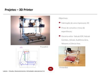 Projetos – 3D Printer

                                                                       Objectivos:

                                                                          Fabricação de uma impressora 3D

                                                                          Prova de conceito e troca de
                                                                          experiências;

                                                                          Parceria entre FabLab EDP, FabLab
                                                                          Coimbra, ALtLab, Audiência Zero,
                                                                          Ydreams e Ciência Viva.
                                                           PrusaAir2




                                                                       PrinterBot
Labelec – Estudos, Desenvolvimento e Actividades Laboratoriais S.A.
 
