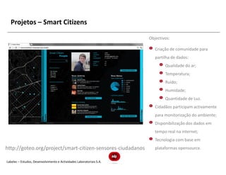 Projetos – Smart Citizens

                                                                      Objectivos:

                                                                         Criação de comunidade para
                                                                         partilha de dados:
                                                                              Qualidade do ar;
                                                                              Temperatura;
                                                                              Ruído;
                                                                              Humidade;
                                                                              Quantidade de Luz.
                                                                         Cidadãos participam activamente
                                                                         para monitorização do ambiente;
                                                                         Disponibilização dos dados em
                                                                         tempo real na internet;
                                                                         Tecnologia com base em
http://goteo.org/project/smart-citizen-sensores-ciudadanos               plataformas opensource.

Labelec – Estudos, Desenvolvimento e Actividades Laboratoriais S.A.
 