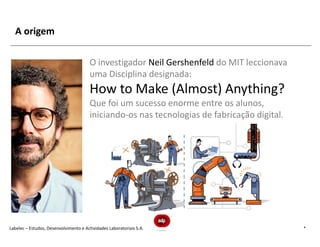 A origem

                                        O investigador Neil Gershenfeld do MIT leccionava
                                        uma Disciplina designada:
                                        How to Make (Almost) Anything?
                                        Que foi um sucesso enorme entre os alunos,
                                        iniciando-os nas tecnologias de fabricação digital.




Labelec – Estudos, Desenvolvimento e Actividades Laboratoriais S.A.                           4
 