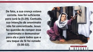 De fato, a sua crença estava
correta. Isso foi suficiente
para curá-la (5:29). Contudo,
sua intenção de anonimato
não foi concretizada. Jesus
fez questão de romper esse
anonimato e demonstrar
para ela e para todos que o
seu toque de fé foi notado
(5:30-32).
 