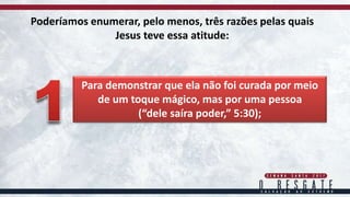 Poderíamos enumerar, pelo menos, três razões pelas quais
Jesus teve essa atitude:
Para demonstrar que ela não foi curada por meio
de um toque mágico, mas por uma pessoa
(“dele saíra poder,” 5:30);
 