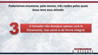 Poderíamos enumerar, pelo menos, três razões pelas quais
Jesus teve essa atitude:
O Salvador não desejava apenas curá-la
fisicamente, mas salvá-la de forma integral.
 