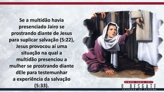 Se a multidão havia
presenciado Jairo se
prostrando diante de Jesus
para suplicar salvação (5:22),
Jesus provocou aí uma
situação na qual a
multidão presenciou a
mulher se prostrando diante
dEle para testemunhar
a experiência da salvação
(5:33).
 