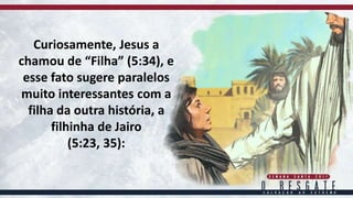 Curiosamente, Jesus a
chamou de “Filha” (5:34), e
esse fato sugere paralelos
muito interessantes com a
filha da outra história, a
filhinha de Jairo
(5:23, 35):
 