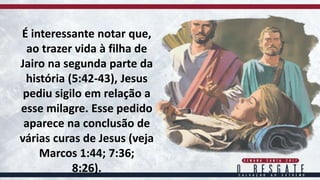 É interessante notar que,
ao trazer vida à filha de
Jairo na segunda parte da
história (5:42-43), Jesus
pediu sigilo em relação a
esse milagre. Esse pedido
aparece na conclusão de
várias curas de Jesus (veja
Marcos 1:44; 7:36;
8:26).
 