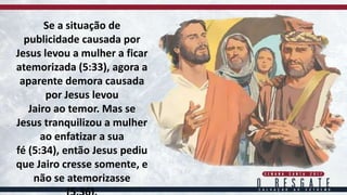 Se a situação de
publicidade causada por
Jesus levou a mulher a ficar
atemorizada (5:33), agora a
aparente demora causada
por Jesus levou
Jairo ao temor. Mas se
Jesus tranquilizou a mulher
ao enfatizar a sua
fé (5:34), então Jesus pediu
que Jairo cresse somente, e
não se atemorizasse
 