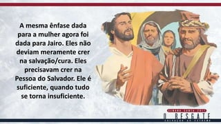 A mesma ênfase dada
para a mulher agora foi
dada para Jairo. Eles não
deviam meramente crer
na salvação/cura. Eles
precisavam crer na
Pessoa do Salvador. Ele é
suficiente, quando tudo
se torna insuficiente.
 