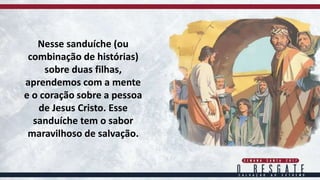 Nesse sanduíche (ou
combinação de histórias)
sobre duas filhas,
aprendemos com a mente
e o coração sobre a pessoa
de Jesus Cristo. Esse
sanduíche tem o sabor
maravilhoso de salvação.
 