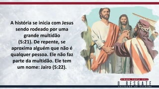 A história se inicia com Jesus
sendo rodeado por uma
grande multidão
(5:21). De repente, se
aproxima alguém que não é
qualquer pessoa. Ele não faz
parte da multidão. Ele tem
um nome: Jairo (5:22).
 