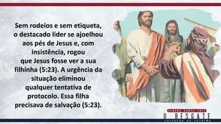 Sem rodeios e sem etiqueta,
o destacado líder se ajoelhou
aos pés de Jesus e, com
insistência, rogou
que Jesus fosse ver a sua
filhinha (5:23). A urgência da
situação eliminou
qualquer tentativa de
protocolo. Essa filha
precisava de salvação (5:23).
 
