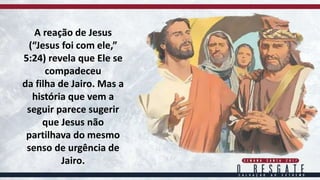 A reação de Jesus
(“Jesus foi com ele,”
5:24) revela que Ele se
compadeceu
da filha de Jairo. Mas a
história que vem a
seguir parece sugerir
que Jesus não
partilhava do mesmo
senso de urgência de
Jairo.
 