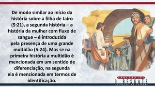 De modo similar ao início da
história sobre a filha de Jairo
(5:21), a segunda história – a
história da mulher com fluxo de
sangue – é introduzida
pela presença de uma grande
multidão (5:24). Mas se na
primeira história a multidão é
mencionada em um sentido de
diferenciação, na segunda
ela é mencionada em termos de
identificação.
 