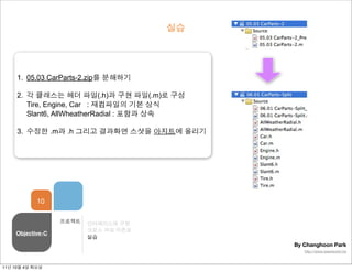 실습




     1. 05.03 CarParts-2.zip를 분해하기

     2. 각 클래스는 헤더 파일(.h)과 구현 파일(.m)로 구성
        Tire, Engine, Car : 재컴파일의 기본 상식
        Slant6, AllWheatherRadial : 포함과 상속

     3. 수정한 .m과 .h 그리고 결과화면 스샷을 아지트에 올리기




            10

                  프로젝트   인터페이스와 구현
                         크로스 파일 의존성
    Objective-C
                         실습
                                             By Changhoon Park
                                                http://www.wawworld.me



11년 10월 4일 화요일
 